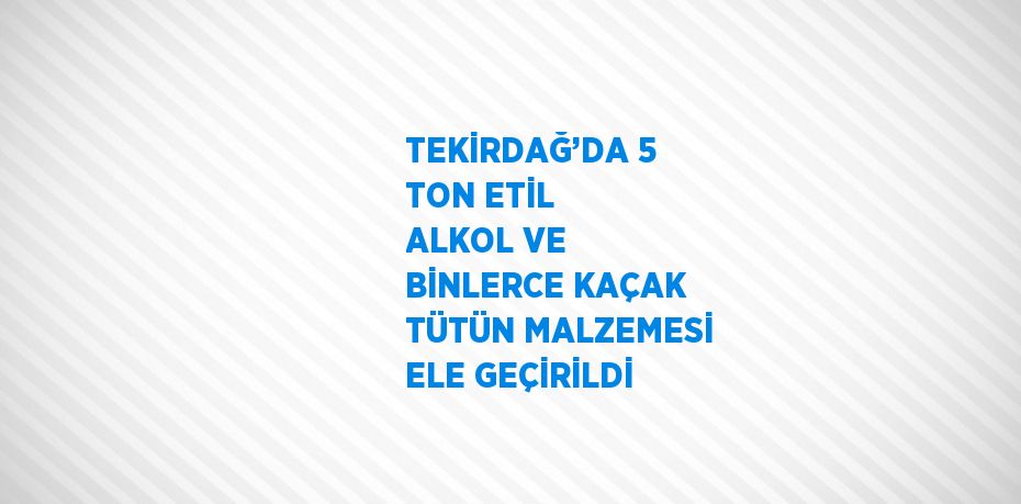 TEKİRDAĞ’DA 5 TON ETİL ALKOL VE BİNLERCE KAÇAK TÜTÜN MALZEMESİ ELE GEÇİRİLDİ