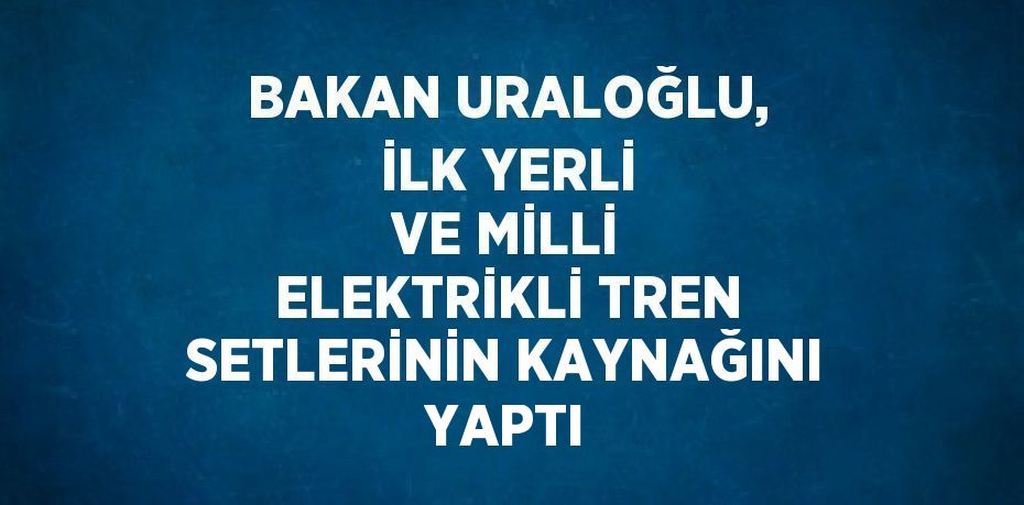 BAKAN URALOĞLU, İLK YERLİ VE MİLLİ ELEKTRİKLİ TREN SETLERİNİN KAYNAĞINI YAPTI