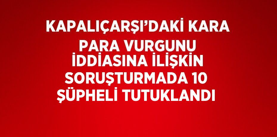 KAPALIÇARŞI’DAKİ KARA PARA VURGUNU İDDİASINA İLİŞKİN SORUŞTURMADA 10 ŞÜPHELİ TUTUKLANDI