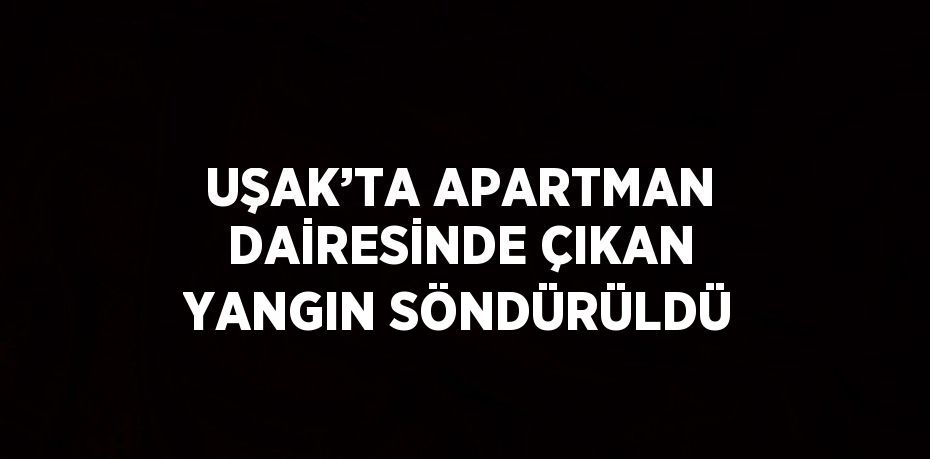 UŞAK’TA APARTMAN DAİRESİNDE ÇIKAN YANGIN SÖNDÜRÜLDÜ