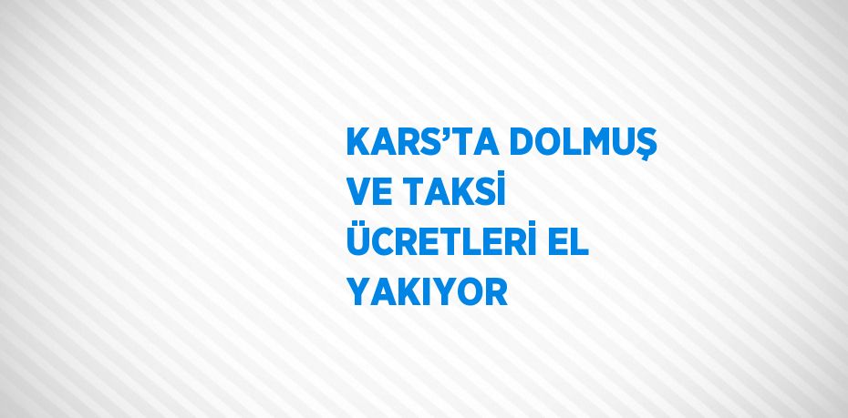 KARS’TA DOLMUŞ VE TAKSİ ÜCRETLERİ EL YAKIYOR