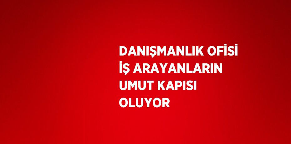 DANIŞMANLIK OFİSİ İŞ ARAYANLARIN UMUT KAPISI OLUYOR