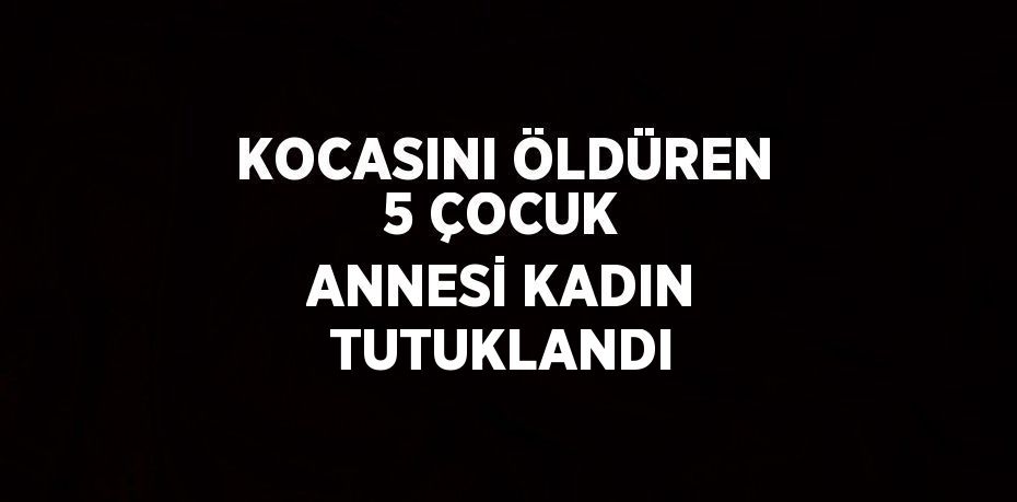 KOCASINI ÖLDÜREN 5 ÇOCUK ANNESİ KADIN TUTUKLANDI