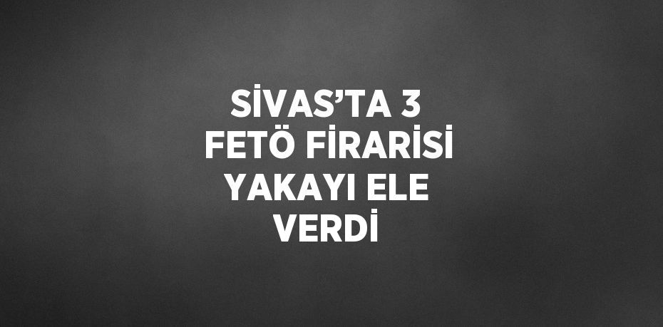 SİVAS’TA 3 FETÖ FİRARİSİ YAKAYI ELE VERDİ