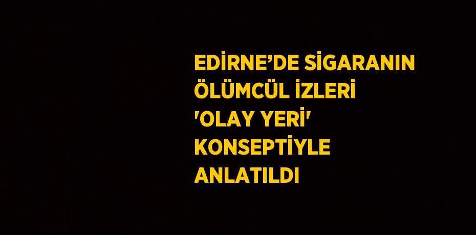 EDİRNE’DE SİGARANIN ÖLÜMCÜL İZLERİ 'OLAY YERİ' KONSEPTİYLE ANLATILDI