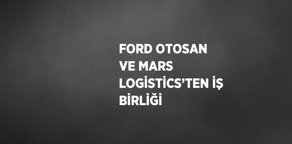 FORD OTOSAN VE MARS LOGİSTİCS’TEN İŞ BİRLİĞİ