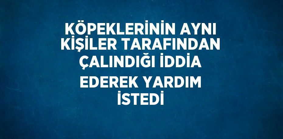 KÖPEKLERİNİN AYNI KİŞİLER TARAFINDAN ÇALINDIĞI İDDİA EDEREK YARDIM İSTEDİ