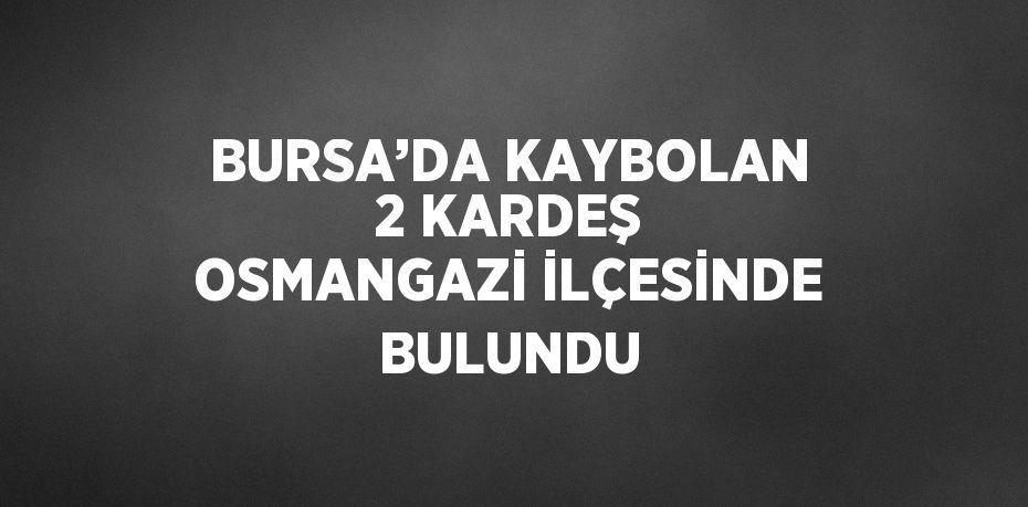 BURSA’DA KAYBOLAN 2 KARDEŞ OSMANGAZİ İLÇESİNDE BULUNDU