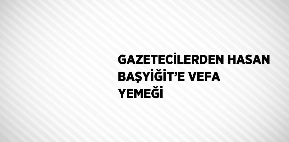 GAZETECİLERDEN HASAN BAŞYİĞİT’E VEFA YEMEĞİ