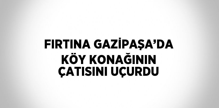 FIRTINA GAZİPAŞA’DA KÖY KONAĞININ ÇATISINI UÇURDU