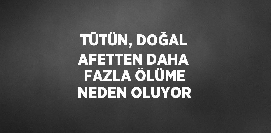 TÜTÜN, DOĞAL AFETTEN DAHA FAZLA ÖLÜME NEDEN OLUYOR
