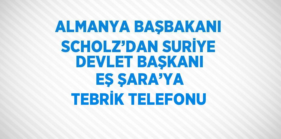 ALMANYA BAŞBAKANI SCHOLZ’DAN SURİYE DEVLET BAŞKANI EŞ ŞARA’YA TEBRİK TELEFONU