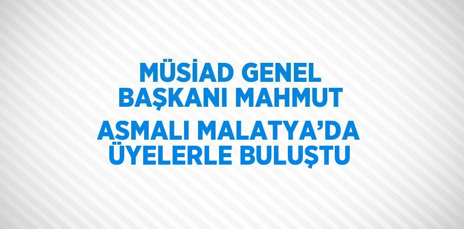 MÜSİAD GENEL BAŞKANI MAHMUT ASMALI MALATYA’DA ÜYELERLE BULUŞTU