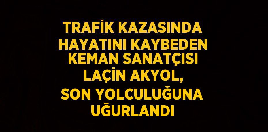 TRAFİK KAZASINDA HAYATINI KAYBEDEN KEMAN SANATÇISI LAÇİN AKYOL, SON YOLCULUĞUNA UĞURLANDI