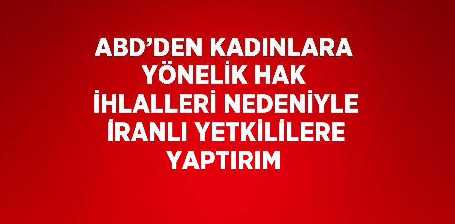 ABD’DEN KADINLARA YÖNELİK HAK İHLALLERİ NEDENİYLE İRANLI YETKİLİLERE YAPTIRIM