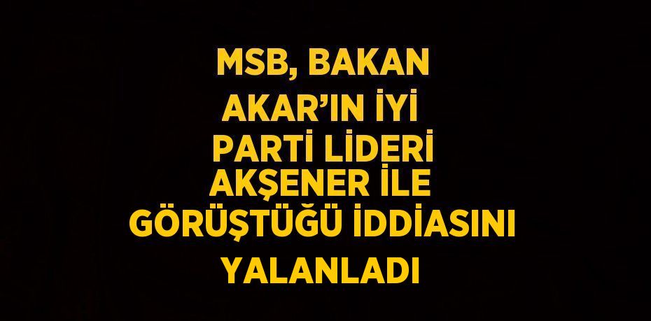 MSB, BAKAN AKAR’IN İYİ PARTİ LİDERİ AKŞENER İLE GÖRÜŞTÜĞÜ İDDİASINI YALANLADI