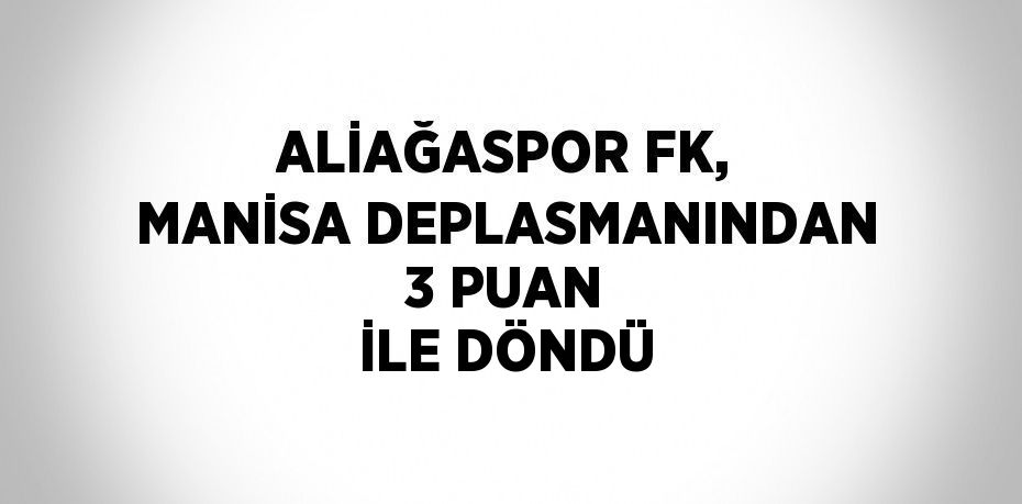 ALİAĞASPOR FK, MANİSA DEPLASMANINDAN 3 PUAN İLE DÖNDÜ