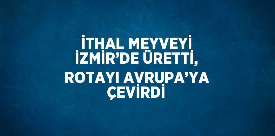 İTHAL MEYVEYİ İZMİR’DE ÜRETTİ, ROTAYI AVRUPA’YA ÇEVİRDİ