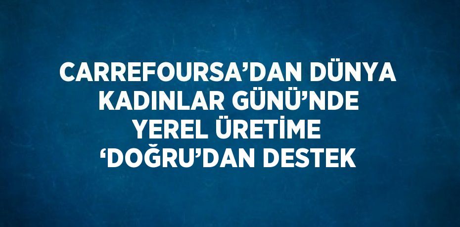 CARREFOURSA’DAN DÜNYA KADINLAR GÜNÜ’NDE YEREL ÜRETİME ‘DOĞRU’DAN DESTEK