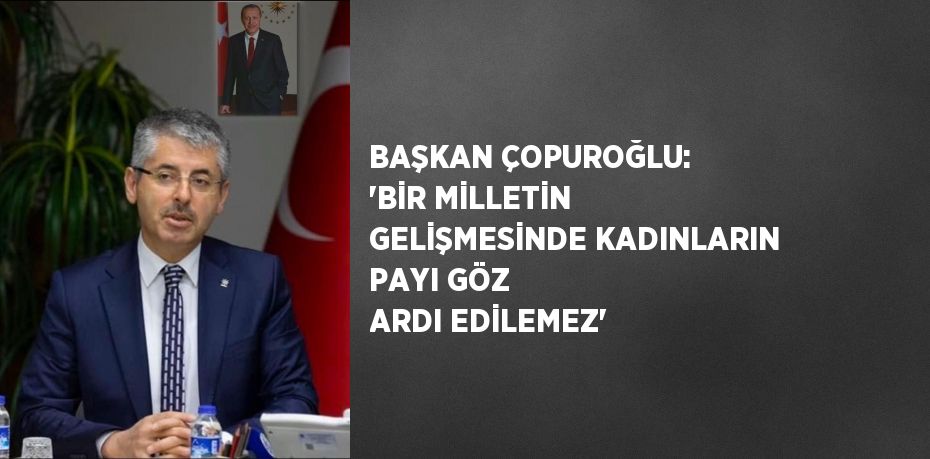 BAŞKAN ÇOPUROĞLU: 'BİR MİLLETİN GELİŞMESİNDE KADINLARIN PAYI GÖZ ARDI EDİLEMEZ'