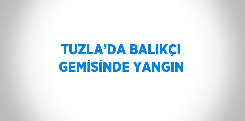 TUZLA’DA BALIKÇI GEMİSİNDE YANGIN