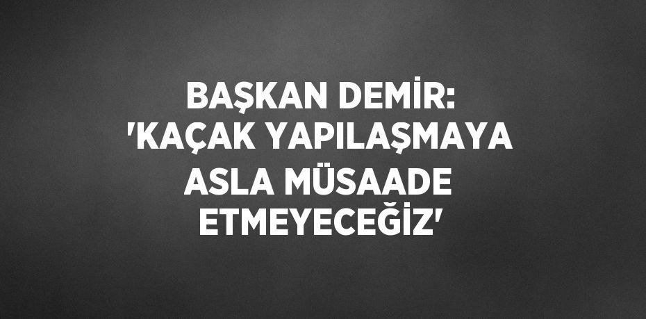 BAŞKAN DEMİR: 'KAÇAK YAPILAŞMAYA ASLA MÜSAADE ETMEYECEĞİZ'