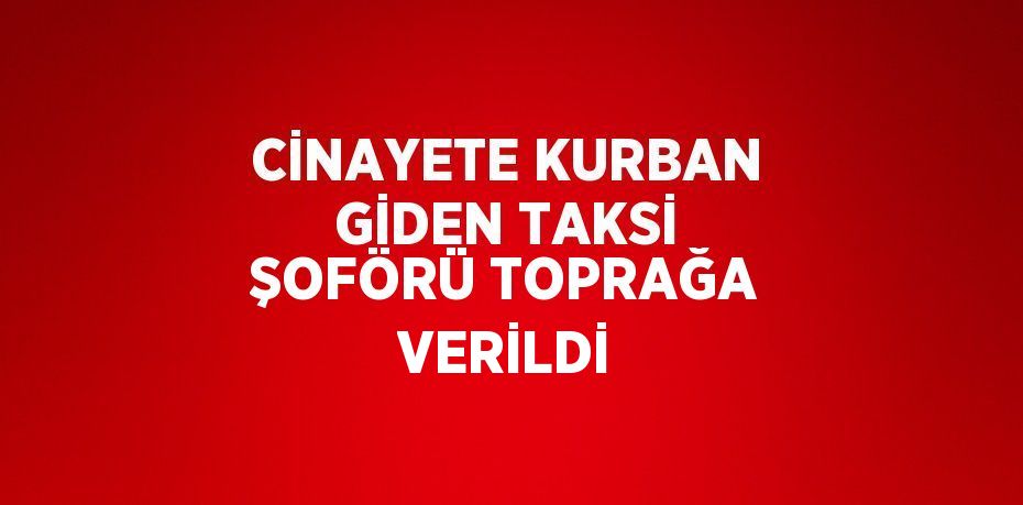 CİNAYETE KURBAN GİDEN TAKSİ ŞOFÖRÜ TOPRAĞA VERİLDİ