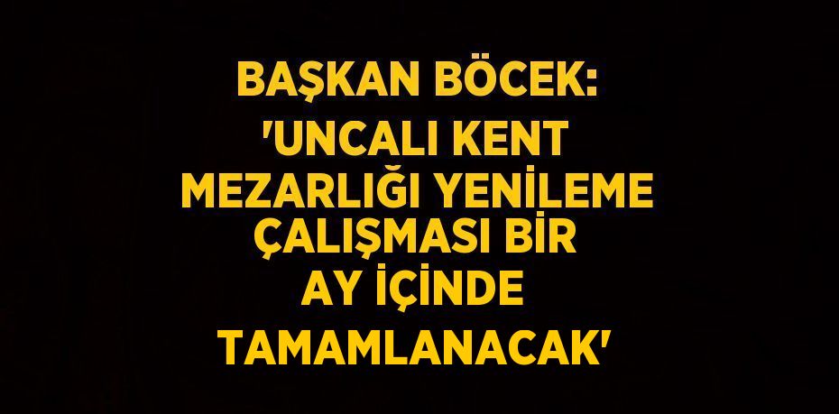 BAŞKAN BÖCEK: 'UNCALI KENT MEZARLIĞI YENİLEME ÇALIŞMASI BİR AY İÇİNDE TAMAMLANACAK'