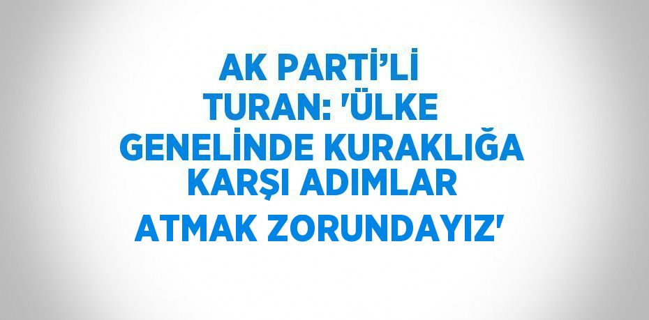 AK PARTİ’Lİ TURAN: 'ÜLKE GENELİNDE KURAKLIĞA KARŞI ADIMLAR ATMAK ZORUNDAYIZ'