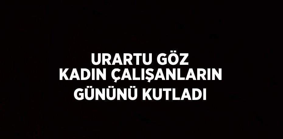 URARTU GÖZ KADIN ÇALIŞANLARIN GÜNÜNÜ KUTLADI