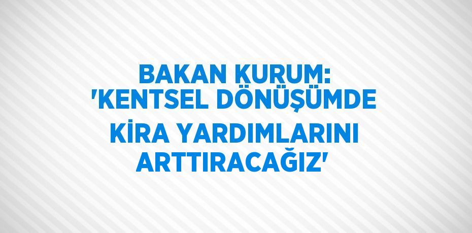 BAKAN KURUM: 'KENTSEL DÖNÜŞÜMDE KİRA YARDIMLARINI ARTTIRACAĞIZ'