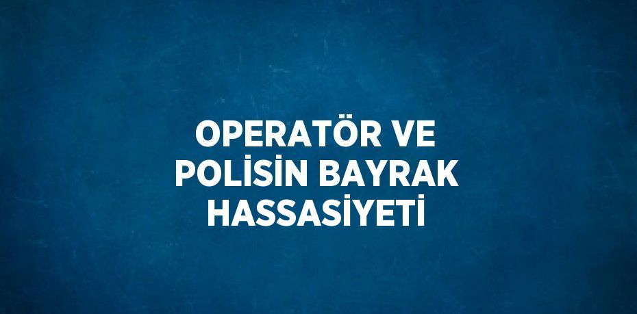 OPERATÖR VE POLİSİN BAYRAK HASSASİYETİ