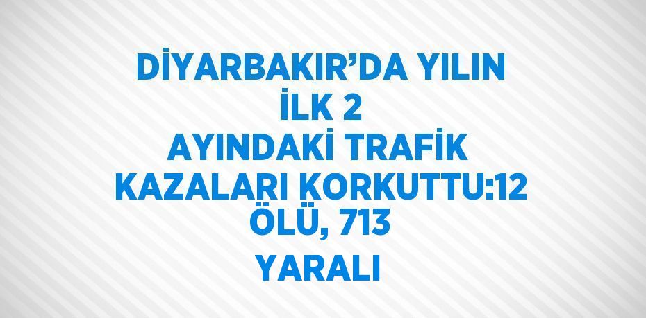 DİYARBAKIR’DA YILIN İLK 2 AYINDAKİ TRAFİK KAZALARI KORKUTTU:12 ÖLÜ, 713 YARALI