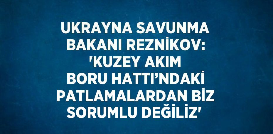 UKRAYNA SAVUNMA BAKANI REZNİKOV: 'KUZEY AKIM BORU HATTI’NDAKİ PATLAMALARDAN BİZ SORUMLU DEĞİLİZ'