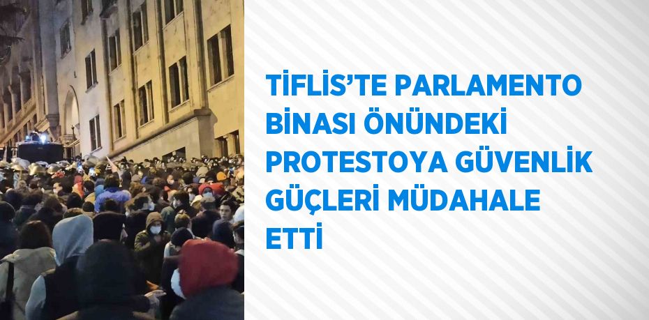 TİFLİS’TE PARLAMENTO BİNASI ÖNÜNDEKİ PROTESTOYA GÜVENLİK GÜÇLERİ MÜDAHALE ETTİ