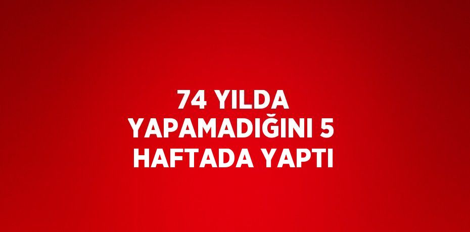 74 YILDA YAPAMADIĞINI 5 HAFTADA YAPTI