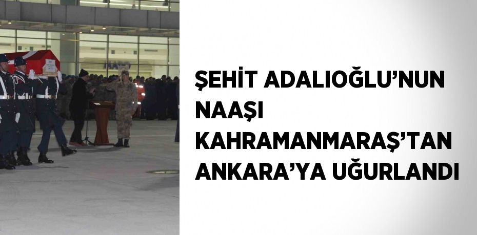 ŞEHİT ADALIOĞLU’NUN NAAŞI KAHRAMANMARAŞ’TAN ANKARA’YA UĞURLANDI