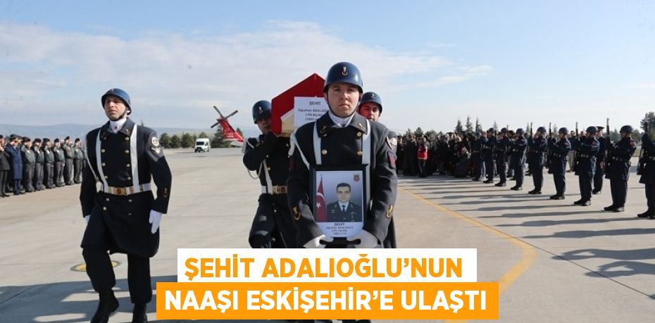 ŞEHİT ADALIOĞLU’NUN NAAŞI ESKİŞEHİR’E ULAŞTI