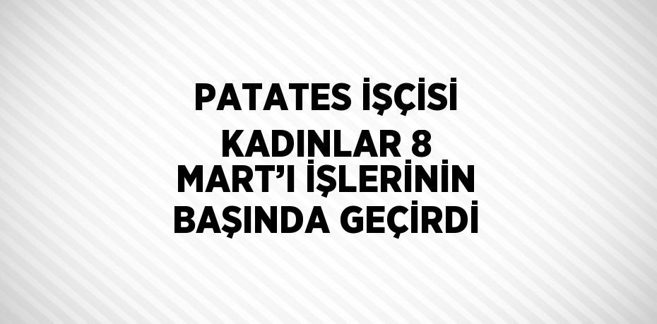 PATATES İŞÇİSİ KADINLAR 8 MART’I İŞLERİNİN BAŞINDA GEÇİRDİ