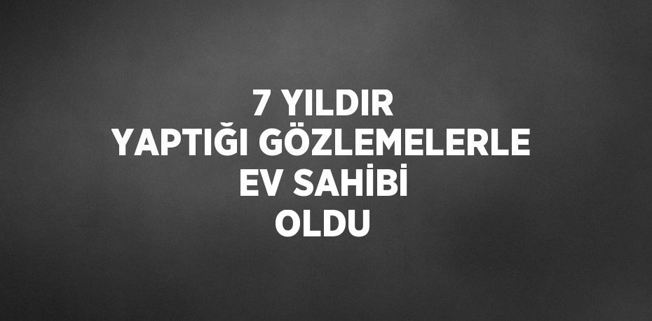 7 YILDIR YAPTIĞI GÖZLEMELERLE EV SAHİBİ OLDU