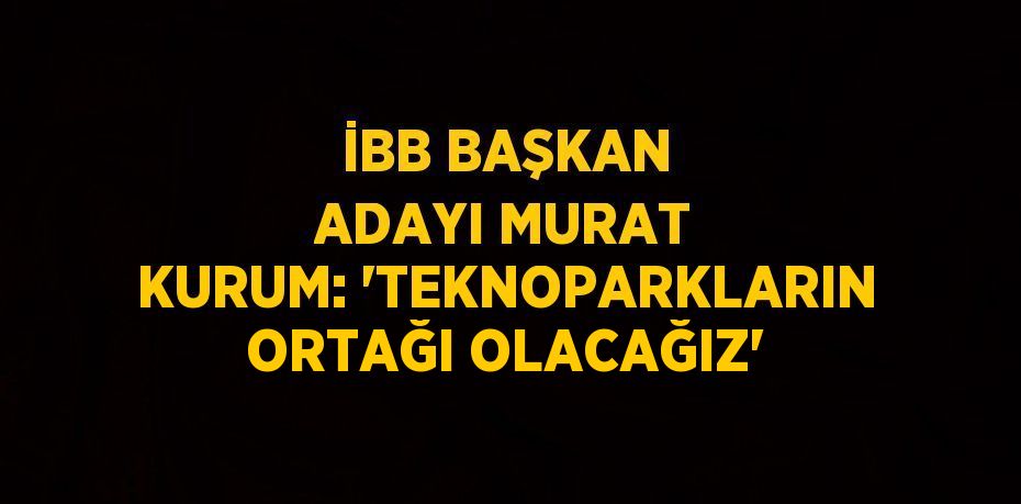 İBB BAŞKAN ADAYI MURAT KURUM: 'TEKNOPARKLARIN ORTAĞI OLACAĞIZ'