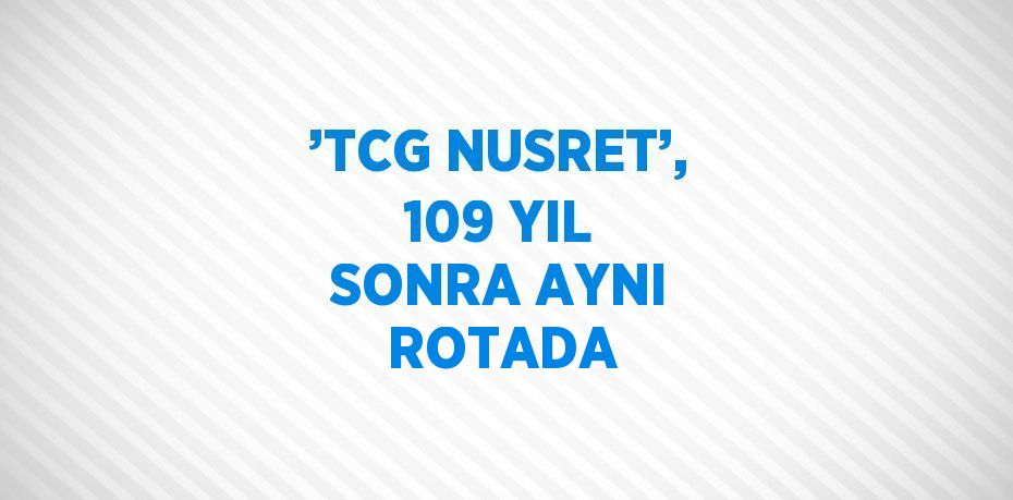 ’TCG NUSRET’, 109 YIL SONRA AYNI ROTADA