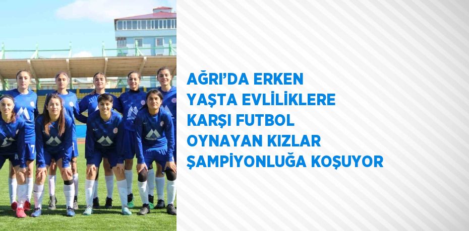 AĞRI’DA ERKEN YAŞTA EVLİLİKLERE KARŞI FUTBOL OYNAYAN KIZLAR ŞAMPİYONLUĞA KOŞUYOR