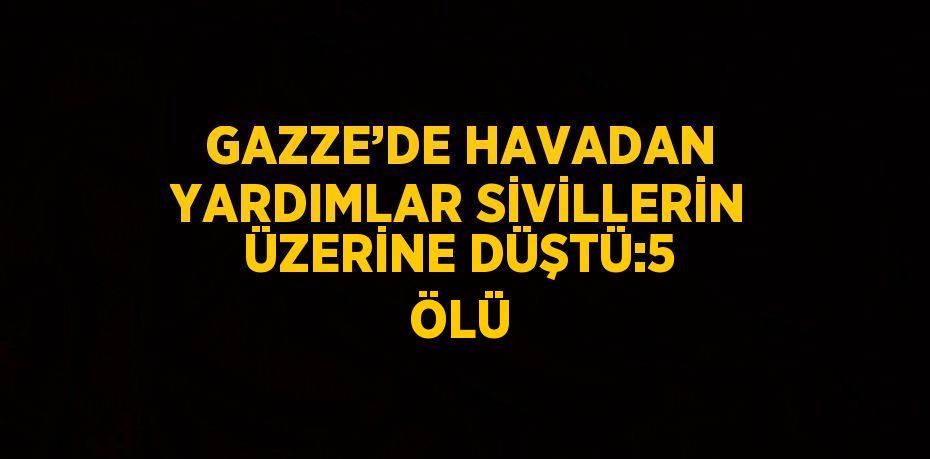 GAZZE’DE HAVADAN YARDIMLAR SİVİLLERİN ÜZERİNE DÜŞTÜ:5 ÖLÜ