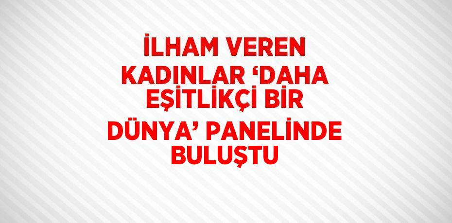 İLHAM VEREN KADINLAR ‘DAHA EŞİTLİKÇİ BİR DÜNYA’ PANELİNDE BULUŞTU