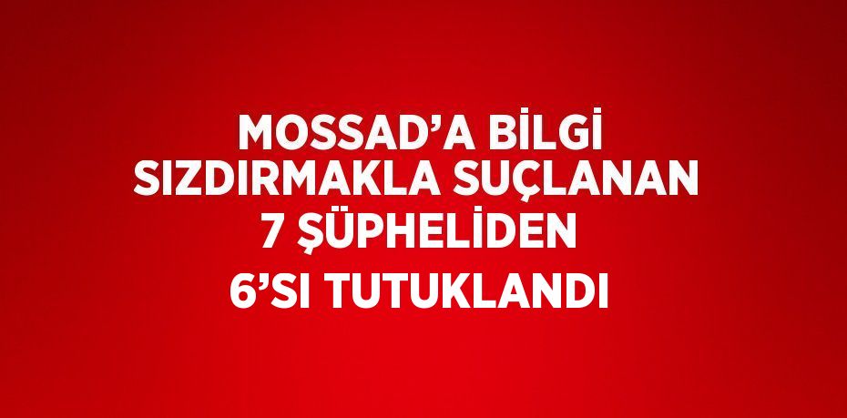 MOSSAD’A BİLGİ SIZDIRMAKLA SUÇLANAN 7 ŞÜPHELİDEN 6’SI TUTUKLANDI