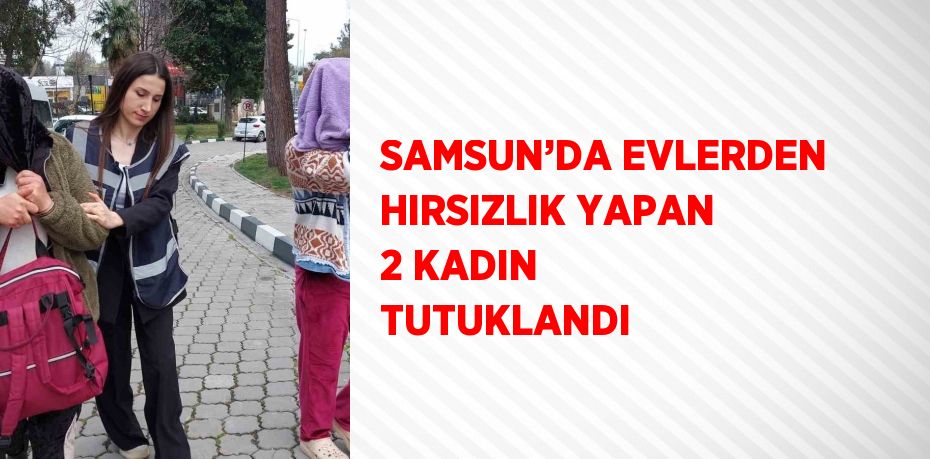 SAMSUN’DA EVLERDEN HIRSIZLIK YAPAN 2 KADIN TUTUKLANDI