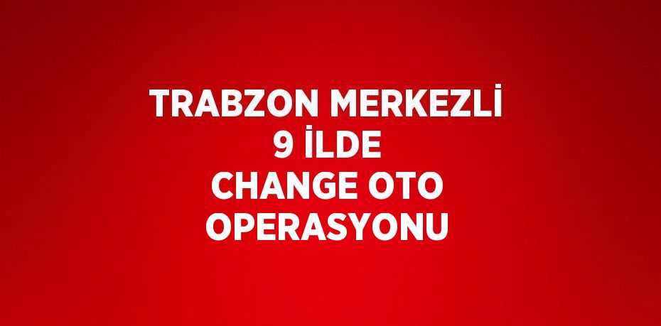 TRABZON MERKEZLİ 9 İLDE CHANGE OTO OPERASYONU