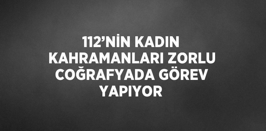 112’NİN KADIN KAHRAMANLARI ZORLU COĞRAFYADA GÖREV YAPIYOR