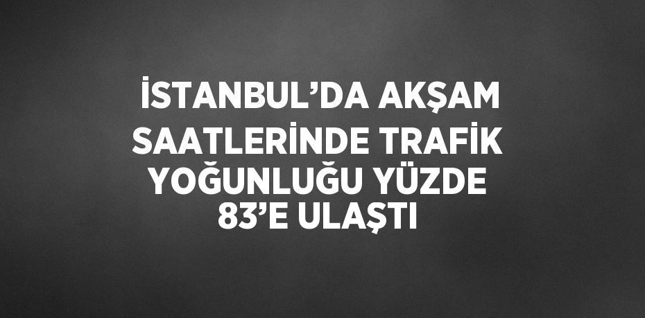 İSTANBUL’DA AKŞAM SAATLERİNDE TRAFİK YOĞUNLUĞU YÜZDE 83’E ULAŞTI